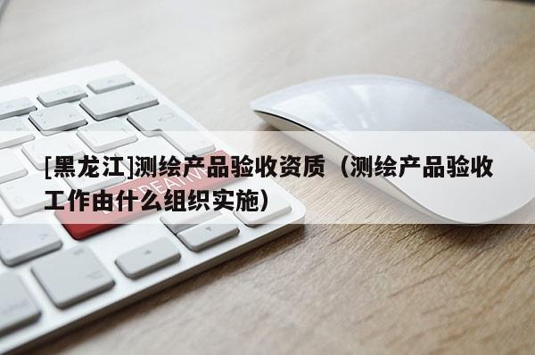 [黑龍江]測繪產(chǎn)品驗收資質(zhì)（測繪產(chǎn)品驗收工作由什么組織實施）