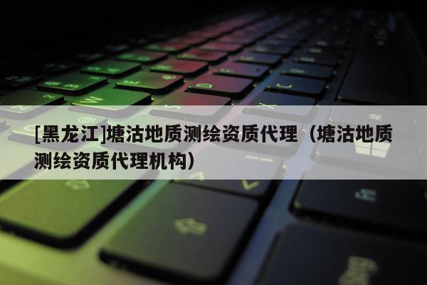 [黑龍江]塘沽地質(zhì)測(cè)繪資質(zhì)代理（塘沽地質(zhì)測(cè)繪資質(zhì)代理機(jī)構(gòu)）
