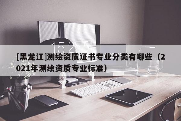 [黑龍江]測(cè)繪資質(zhì)證書專業(yè)分類有哪些（2021年測(cè)繪資質(zhì)專業(yè)標(biāo)準(zhǔn)）