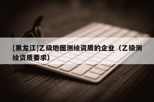 [黑龍江]乙級(jí)地圖測(cè)繪資質(zhì)的企業(yè)（乙級(jí)測(cè)繪資質(zhì)要求）