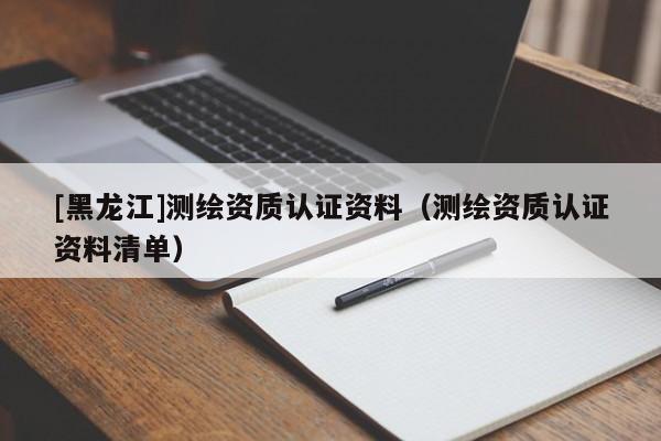 [黑龍江]測繪資質(zhì)認證資料（測繪資質(zhì)認證資料清單）