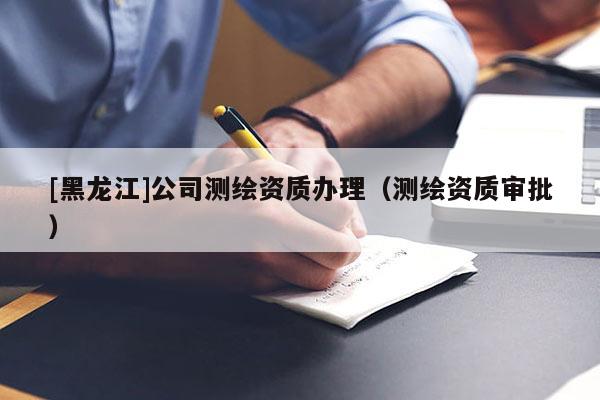 [黑龍江]公司測繪資質(zhì)辦理（測繪資質(zhì)審批）