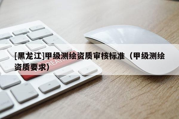 [黑龍江]甲級測繪資質(zhì)審核標準（甲級測繪資質(zhì)要求）