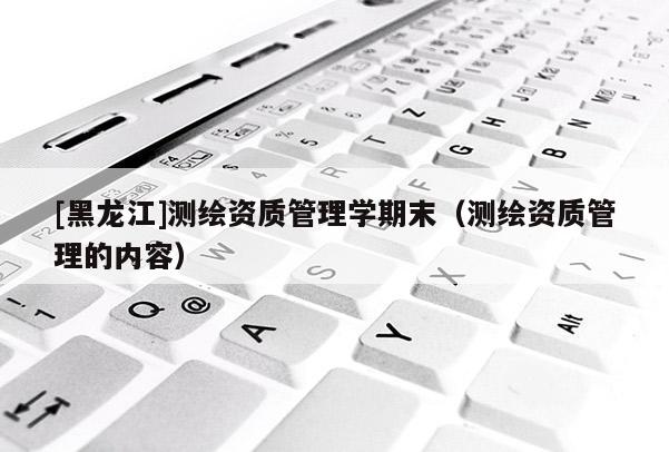 [黑龍江]測繪資質(zhì)管理學期末（測繪資質(zhì)管理的內(nèi)容）