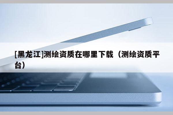 [黑龍江]測繪資質(zhì)在哪里下載（測繪資質(zhì)平臺）