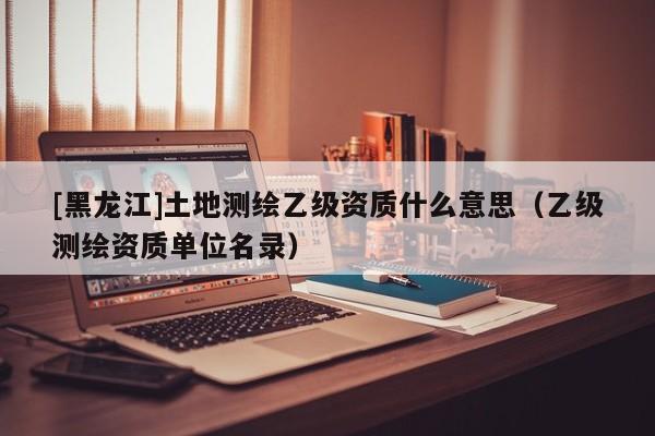 [黑龍江]土地測繪乙級資質(zhì)什么意思（乙級測繪資質(zhì)單位名錄）