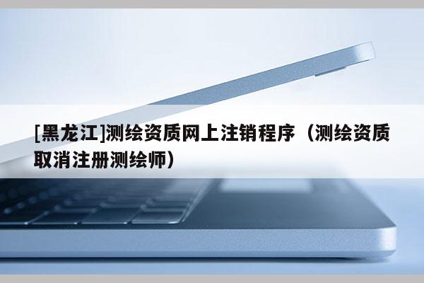 [黑龍江]測繪資質(zhì)網(wǎng)上注銷程序（測繪資質(zhì)取消注冊測繪師）