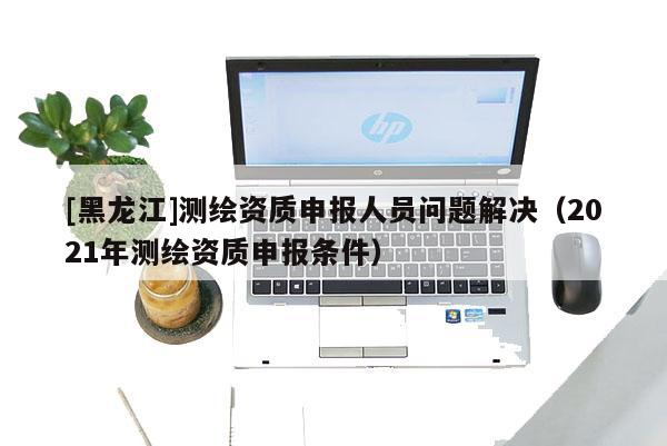 [黑龍江]測繪資質(zhì)申報人員問題解決（2021年測繪資質(zhì)申報條件）