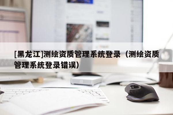 [黑龍江]測繪資質(zhì)管理系統(tǒng)登錄（測繪資質(zhì)管理系統(tǒng)登錄錯誤）