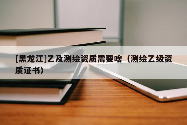 [黑龍江]乙及測繪資質(zhì)需要啥（測繪乙級資質(zhì)證書）