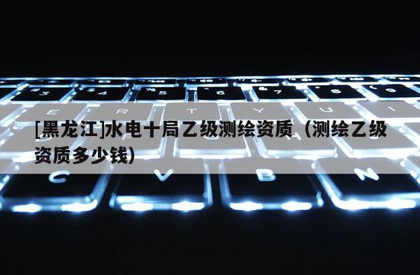 [黑龍江]水電十局乙級(jí)測(cè)繪資質(zhì)（測(cè)繪乙級(jí)資質(zhì)多少錢）