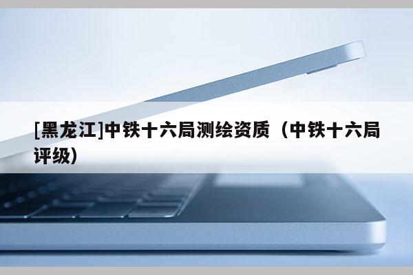 [黑龍江]中鐵十六局測(cè)繪資質(zhì)（中鐵十六局評(píng)級(jí)）