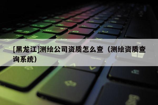 [黑龍江]測(cè)繪公司資質(zhì)怎么查（測(cè)繪資質(zhì)查詢系統(tǒng)）
