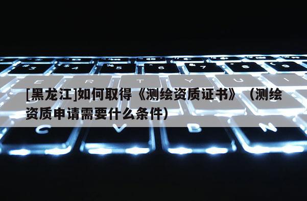 [黑龍江]如何取得《測(cè)繪資質(zhì)證書(shū)》（測(cè)繪資質(zhì)申請(qǐng)需要什么條件）