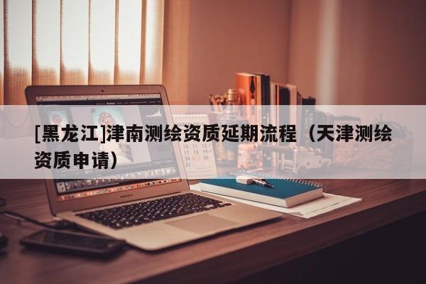 [黑龍江]津南測(cè)繪資質(zhì)延期流程（天津測(cè)繪資質(zhì)申請(qǐng)）