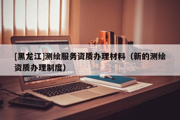 [黑龍江]測(cè)繪服務(wù)資質(zhì)辦理材料（新的測(cè)繪資質(zhì)辦理制度）