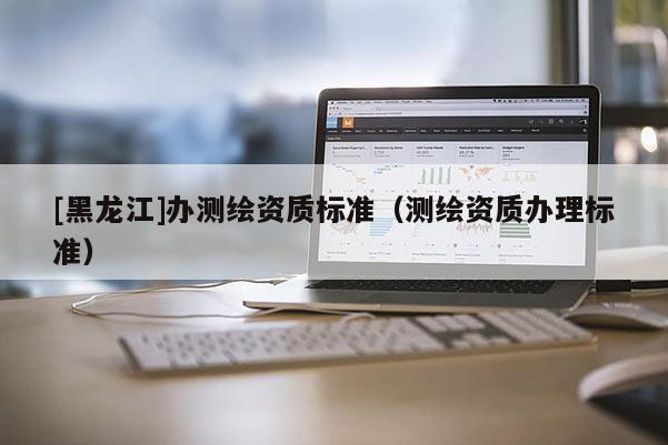 [黑龍江]辦測繪資質標準（測繪資質辦理標準）