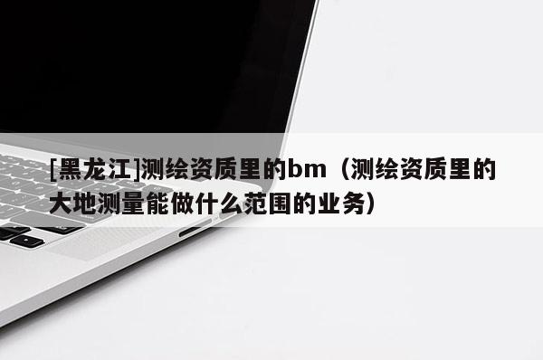 [黑龍江]測繪資質里的bm（測繪資質里的大地測量能做什么范圍的業(yè)務）