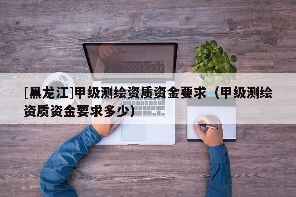 [黑龍江]甲級(jí)測(cè)繪資質(zhì)資金要求（甲級(jí)測(cè)繪資質(zhì)資金要求多少）