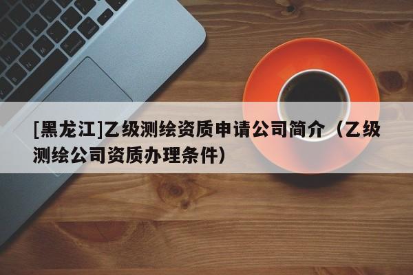 [黑龍江]乙級(jí)測(cè)繪資質(zhì)申請(qǐng)公司簡(jiǎn)介（乙級(jí)測(cè)繪公司資質(zhì)辦理?xiàng)l件）