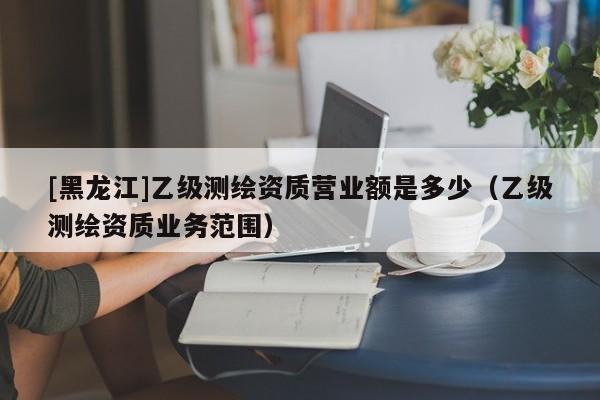 [黑龍江]乙級(jí)測(cè)繪資質(zhì)營(yíng)業(yè)額是多少（乙級(jí)測(cè)繪資質(zhì)業(yè)務(wù)范圍）