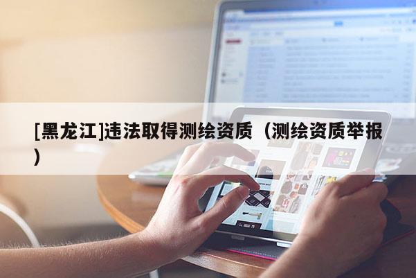 [黑龍江]違法取得測(cè)繪資質(zhì)（測(cè)繪資質(zhì)舉報(bào)）