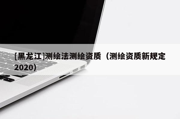 [黑龍江]測繪法測繪資質(zhì)（測繪資質(zhì)新規(guī)定2020）