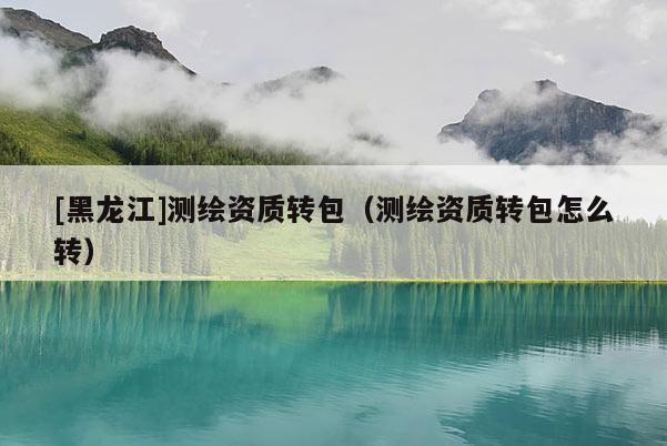 [黑龍江]測繪資質(zhì)轉(zhuǎn)包（測繪資質(zhì)轉(zhuǎn)包怎么轉(zhuǎn)）