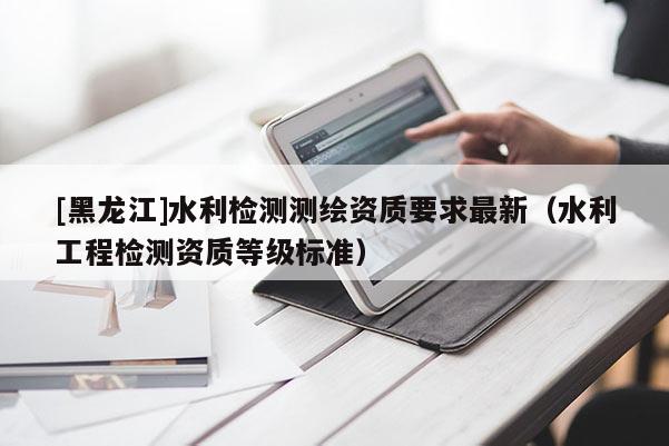 [黑龍江]水利檢測測繪資質(zhì)要求最新（水利工程檢測資質(zhì)等級標(biāo)準(zhǔn)）