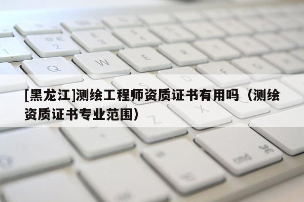 [黑龍江]測(cè)繪工程師資質(zhì)證書(shū)有用嗎（測(cè)繪資質(zhì)證書(shū)專(zhuān)業(yè)范圍）