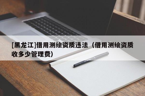 [黑龍江]借用測(cè)繪資質(zhì)違法（借用測(cè)繪資質(zhì)收多少管理費(fèi)）
