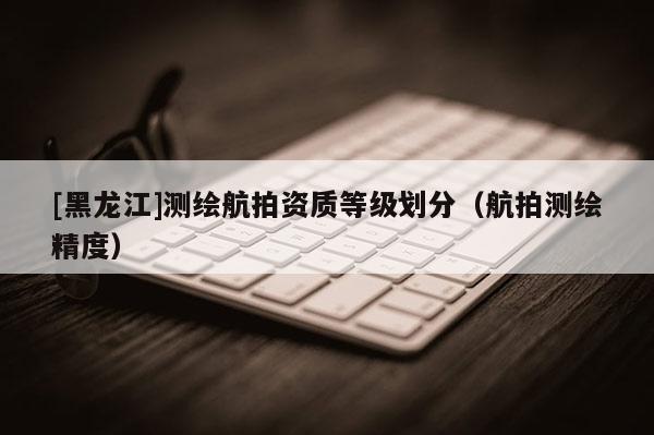 [黑龍江]測(cè)繪航拍資質(zhì)等級(jí)劃分（航拍測(cè)繪精度）