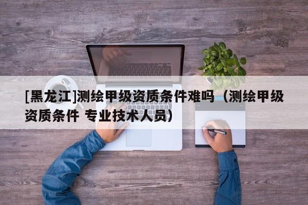 [黑龍江]測繪甲級資質(zhì)條件難嗎（測繪甲級資質(zhì)條件 專業(yè)技術(shù)人員）