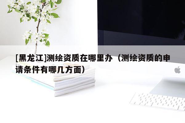 [黑龍江]測繪資質(zhì)在哪里辦（測繪資質(zhì)的申請條件有哪幾方面）
