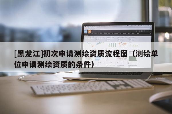 [黑龍江]初次申請測繪資質(zhì)流程圖（測繪單位申請測繪資質(zhì)的條件）