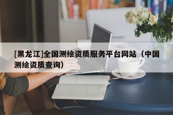 [黑龍江]全國測繪資質(zhì)服務(wù)平臺網(wǎng)站（中國測繪資質(zhì)查詢）
