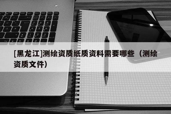 [黑龍江]測繪資質(zhì)紙質(zhì)資料需要哪些（測繪資質(zhì)文件）