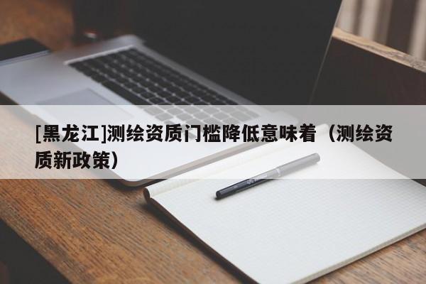 [黑龍江]測繪資質(zhì)門檻降低意味著（測繪資質(zhì)新政策）
