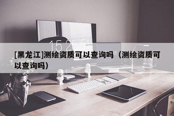 [黑龍江]測繪資質(zhì)可以查詢嗎（測繪資質(zhì)可以查詢嗎）