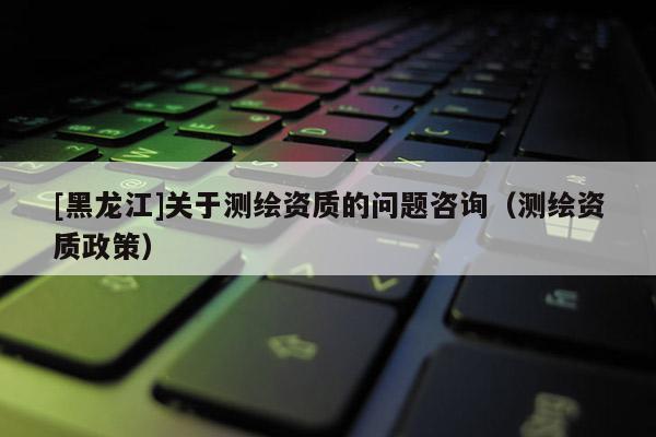 [黑龍江]關(guān)于測繪資質(zhì)的問題咨詢（測繪資質(zhì)政策）