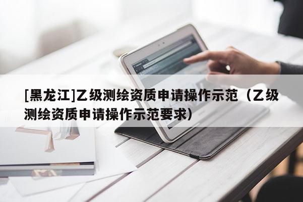 [黑龍江]乙級測繪資質(zhì)申請操作示范（乙級測繪資質(zhì)申請操作示范要求）