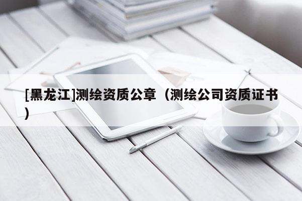 [黑龍江]測繪資質(zhì)公章（測繪公司資質(zhì)證書）
