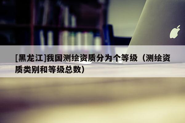 [黑龍江]我國測繪資質(zhì)分為個(gè)等級（測繪資質(zhì)類別和等級總數(shù)）