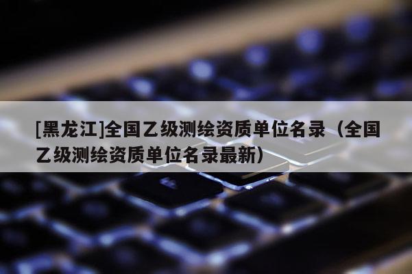 [黑龍江]全國乙級測繪資質(zhì)單位名錄（全國乙級測繪資質(zhì)單位名錄最新）