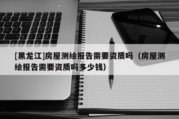 [黑龍江]房屋測繪報(bào)告需要資質(zhì)嗎（房屋測繪報(bào)告需要資質(zhì)嗎多少錢）