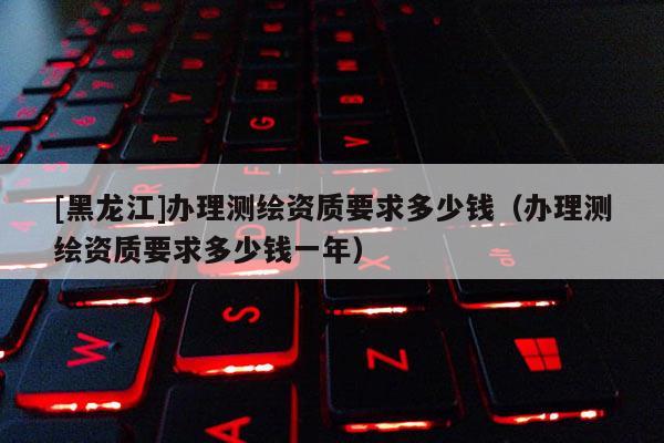 [黑龍江]辦理測繪資質(zhì)要求多少錢（辦理測繪資質(zhì)要求多少錢一年）