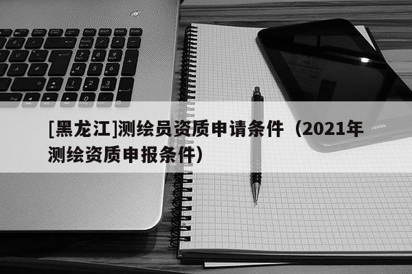[黑龍江]測繪員資質(zhì)申請條件（2021年測繪資質(zhì)申報(bào)條件）