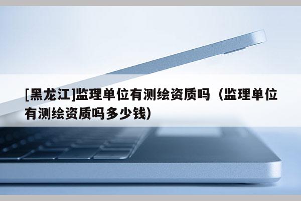 [黑龍江]監(jiān)理單位有測繪資質(zhì)嗎（監(jiān)理單位有測繪資質(zhì)嗎多少錢）