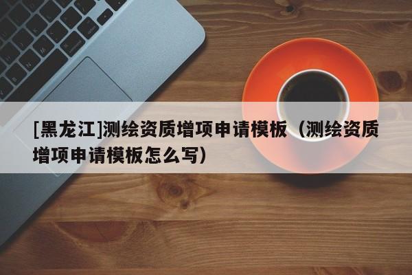 [黑龍江]測繪資質(zhì)增項(xiàng)申請模板（測繪資質(zhì)增項(xiàng)申請模板怎么寫）