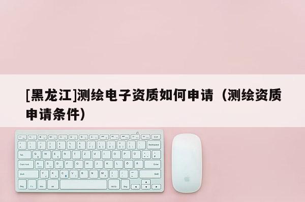 [黑龍江]測繪電子資質(zhì)如何申請（測繪資質(zhì)申請條件）